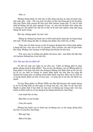 - Nön, oái.

      Nhûäng chûáng bïånh vïì ruöåt xêíy ra khi uöëng sûäa hay ùn möåt caái baánh sûäa,
möåt mêíu pho - maát... Chó sau möåt vaâi phuát vaâ keáo daâi haâng giúâ laâ do böå phêån
tiïu hoáa thiïëu chêët enzym àïí tiïu hoaá chêët lactose trong sûäa. Vò sûäa laâ möåt
chêët böí dûúäng rêët töët, giaâu nguyïn töë can - xi, nïn nïëu hoå phaãi nhõn uöëng sûäa
vaâ duâng caác saãn phêím cuãa sûäa thò cú thïí seä bõ mêët möåt nguöìn cung cêëp nùng
lûúång rêët quan troång.

     Búãi vêåy, nhûäng ngûúâi "kyå sûäa" nïn:

     - Kiïng ùn nhûäng loaåi baánh naâo cú thïí mònh phaãn ûáng hoùåc ùn tûâng lûúång
nhoã möåt. Traánh duâng sûäa àùåc vaâ nhûäng saãn phêím sûäa úã thïí rùæn, cö àùåc.

       - Tröån sûäa vúái chêët enzym coá tïn laâ lactase thûúâng baán úã hiïåu dûúåc phêím
úã daång böåt hay viïn coân coá tïn laâ Lactaid. Tröån Lactase vaâo sûäa 24 giúâ trûúác
khi uöëng. Nhûäng viïn Lactase coá thïí duâng nhû thuöëc trúå tiïu hoaá.

      - Tòm mua sûäa vaâ nhûäng saãn phêím nhû kem, pho - maát àûúåc chïë àùåc biïåt
vúái Lactase thûúâng baán úã caác siïu thõ.

114- Taåi sao cêìn ùn chêët xú?

      Coá thïí noái möåt cêu nghe laå tai nhû sau: "Chêët xú khöng phaãi laâ thûåc
phêím nhûng cuäng laâ thûåc phêím". Taåi sao laåi vûâa khöng, vûâa coá? Khöng phaãi laâ
thûåc phêím vò böå maáy tiïu hoaá cuãa chuáng ta khöng tiïu àûúåc chêët xú ùn vaâo röìi
laåi ài ra, ùn chêët xú chuáng ta traánh àûúåc bïånh taáo boán laâm haå nöìng àöå
cholesterol trong maáu vaâ phoâng traánh àûúåc bïånh ung thû. Nhû vêåy laâ chêët xú
coá trong thaânh phêìn caác haåt vaâ hoa maâu - roä raâng rêët coá ñch cho sûác khoeã con
ngûúâi.

     Uyã ban Thûåc phêím vaâ Thuöëc (FDA) cuãa Hoa Kyâ khuyïn möîi ngûúâi chuáng
ta ùn tûâ 25-30g chêët xú möîi ngaây coá trong traái cêy, rau, àêåu vaâ caác loaåt haåt.
Ngûúâi ta phên biïåt 2 loaåi chêët xú: loaåi tan vaâ khöng tan trong nûúác. Caác loaåi
baánh coá nhiïìu chêët xú, coá taác duång laâ haå lûúång cholesterol, laâm bùçng:

     - Luáa maåch lêîn caã caám.

     - Àêåu khö vaâ rau hoå àêåu.

     - Caám yïën maåch.

      Nhûäng loaåi baánh sau coá chûáa loaåi xú khöng tan, coá taác duång chöëng lïånh
taáo boán vaâ ung thû, laâm bùçng:

     - Böåt ngö, bùæp.

     - Möåt söë hoå àêåu.
 