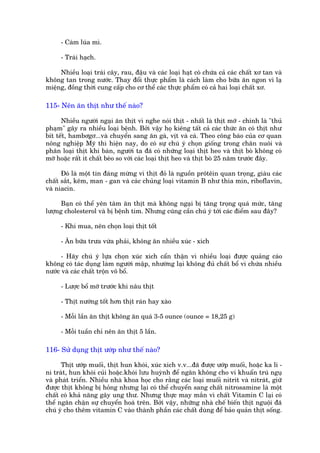 - Caám luáa mò.

      - Traái haåch.

     Nhiïìu loaåi traái cêy, rau, àêåu vaâ caác loaåi haåt coá chûáa caã caác chêët xú tan vaâ
khöng tan trong nûúác. Thay àöíi thûåc phêím laâ caách laâm cho bûäa ùn ngon vò laå
miïång, àöìng thúâi cung cêëp cho cú thïí caác thûåc phêím coá caã hai loaåi chêët xú.

115- Nïn ùn thõt nhû thïë naâo?

      Nhiïìu ngûúâi ngaåi ùn thõt vò nghe noái thõt - nhêët laâ thõt múä - chñnh laâ "thuã
phaåm" gêy ra nhiïìu loaåi bïånh. Búãi vêåy hoå kiïng têët caã caác thûác ùn coá thõt nhû
bñt tïët, hambúgú...vaâ chuyïín sang ùn gaâ, võt vaâ caá. Theo cöng baáo cuãa cú quan
nöng nghiïåp Myä thò hiïån nay, do coá sûå chuá yá choån giöëng trong chùn nuöi vaâ
phên loaåi thõt khi baán, ngûúâi ta àaä coá nhûäng loaåi thõt heo vaâ thõt boâ khöng coá
múä hoùåc rêët ñt chêët beáo so vúái caác loaåi thõt heo vaâ thõt boâ 25 nùm trûúác àêy.

      Àoá laâ möåt tin àaáng mûâng vò thõt àoã laâ nguöìn prötïin quan troång, giaâu caác
chêët sùæt, keäm, man - gan vaâ caác chuãng loaåi vitamin B nhû thia min, riboflavin,
vaâ niacin.

      Baån coá thïí yïn têm ùn thõt maâ khöng ngaåi bõ tùng troång quaá mûác, tùng
lûúång cholesterol vaâ bõ bïånh tim. Nhûng cuäng cêìn chuá yá túái caác àiïím sau àêy?

      - Khi mua, nïn choån loaåi thõt töët

      - Ùn bûäa trûa vûâa phaãi, khöng ùn nhiïìu xuác - xñch

      - Haäy chuá yá lûåa choån xuác xñch cêín thêån vò nhiïìu loaåi àûúåc quaãng caáo
khöng coá taác duång laâm ngûúâi mêåp, nhûúâng laåi khöng àuã chêët böí vò chûáa nhiïìu
nûúác vaâ caác chêët tröån vö böí.

      - Lûúåc böí múä trûúác khi nêu thõt

      - Thõt nûúáng töët hún thõt raán hay xaâo

      - Möîi lêìn ùn thõt khöng ùn quaá 3-5 ounce (ounce = 18,25 g)

      - Möîi tuêìn chó nïn ùn thõt 5 lêìn.

116- Sûã duång thõt ûúáp nhû thïë naâo?

      Thõt ûúáp muöëi, thõt hun khoái, xuác xñch v.v...àaä àûúåc ûúáp muöëi, hoùåc ka li -
ni traát, hun khoái cuãi hoùåc.khoái lûu huyânh àïí ngùn khöng cho vi khuêín truá nguå
vaâ phaát triïín. Nhiïìu nhaâ khoa hoåc cho rùçng caác loaåi muöëi nitrit vaâ nitraát, giûä
àûúåc thõt khöng bõ hoãng nhûng laåi coá thïí chuyïín sang chêët nitrosamine laâ möåt
chêët coá khaã nùng gêy ung thû. Nhûng thûåc may mùæn vò chêët Vitamin C laåi coá
thïí ngùn chùån sûå chuyïín hoaá trïn. Búãi vêåy, nhûäng nhaâ chïë biïën thõt nguöåi àaä
chuá yá cho thïm vitamin C vaâo thaânh phêìn caác chêët duâng àïí baão quaãn thõt söëng.
 
