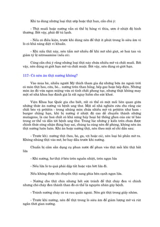 Khi ta duâng nhûäng loaåi thõt ûúáp hoùåc thõt hun, cêìn chuá yá:

     - Thõt muöëi hoùåc nûúáng vêîn coá thïí bõ hoãng vò thiu, ûún úã nhiïåt àöå bònh
thûúâng. Búãi vêåy, phaãi àïí tuã laånh.

        - Nïëu coá àiïìu kiïån, trûúác khi duâng nïn àïí thõt ñt phuát trong loâ siïu êm vò
loâ coá khaã nùng diïåt vi khuêín.

     - Khi nêëu thõt naây, nïn têím múä nhiïìu àïí khi múä nhoã gioåt, seä hoaâ tan vaâ
giaãm tyã lïå nitrosamine (nïëu coá).

      Cuäng cêìn chuá yá rùçng nhûäng loaåi thõt naây chûáa nhiïìu múä vaâ chêët muöëi. Búãi
vêåy, nïn duâng coá giúái haån múä vaâ chêët muöåi. Búâi vêåy, nïn duâng coá giúái haån.

117- Coá nïn ùn thõt nûúáng khöng?

      Vaâo muâa heâ, nhiïìu ngûúâi Myä thñch tham gia dûå nhûäng bûäa ùn ngoaâi trúâi
coá moán thõt heo, cûâu, boâ... nûúáng trïn than höìng, bïëp gaz hoùåc bïëp àiïån. Nhûäng
moán ùn àoá vûâa ngon miïång vûâa coá tñnh chêët phong tuåc, nhûng thêåt khöng may
möåt söë nhaâ khoa hoåc àaánh giaá laâ rêët nguy hiïím cho sûác khoeã.

      Viïån Khoa hoåc Quöëc gia cho biïët, rêët coá thïí coá möåt möëi liïn quan giûäa
nhûäng thûác ùn nûúáng vaâ bïånh ung thû. Möåt söë nhaâ nghiïn cûáu cho rùçng caác
chêët beáo vaâ prötïin - trong nhuäng moán chûáa nhiïìu múä vaâ prötïin nhû ham -
burger chùèng haån, khi bõ nûúáng úã nhiïåt àöå cao dïî chuyïín thaânh nhûäng
mutagens, laâ caác hoaá chêët coá khaã nùng huãy hoaåi hïå thöëng ghen cuãa caác tïë baâo
trong cú thïí vaâ dêîn túái bïånh ung thû. Trong luác nhûäng yá kiïën trïn chûa àûúåc
chñnh thûác cöng nhêån àuáng hay sai, chuáng ta cuäng nïn àïì phoâng, khöng nïn ùn
thõt nûúáng luön luön. Khi ùn hoùåc nûúáng thõt, nïn theo möåt söë chó dêîn sau:

    - Trûúác kh). nûúáng thõt (heo, boâ, ga, võt hoùåc caá), nïn loaåi boã phêìn múä ra.
Khöng nhuáng thõt vaâo múä, bú hay dêìu trûúác khi nûúáng.

       Chuêín bõ cêìm sùén duång cuå phun nûúác àïí phun vaâo thõt möîi khi thõt bùæt
lûãa

       - Khi nûúáng, hú thõt úã bïn trïn nguöìn nhiïåt, trïn ngoån lûãa

       - Nïëu lûãa loâ to quaá phaãi dêåp tùæt hoùåc vùån búát lûãa ài.

       Nïëu khöng àûúåc thò chuyïín thõt sang phña bïn caånh ngoån lûãa.

    - Nûúáng cho thõt chñn nhûng hïët sûác traánh àïí thõt chaáy àen vò chñnh
nhûng choá chaáy àen thaânh than àoá coá thïí laâ nguyïn nhên gêy bïånh.

       - Traánh nûúáng chaáy caá vaâ rau quêën ngoaâi. Nïn goái thõt trong giêëy nhöm.

     - Trûúác khi nûúáng, nïn àïí thõt trong loâ siïu êm àïí giaãm lûúång múä vaâ ruát
ngùæn thúâi gian nûúáng.
 