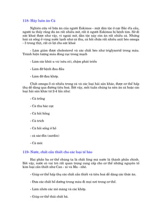 118- Haäy luön ùn Caá

       Nghiïn cûáu vïì bûäa ùn cuãa ngûúâi Eskimos - möåt dên töåc úã cûåc Bùæc úá!a cêìu,
ngûúâi ta thêëy rùçng duâ ùn rêët nhiïìu múä, rêët ñt ngûúâi Eskimos bõ bïånh tim. Súã dô
sûác khoeã àûúåc nhû vêåy, vò ngoaâi múä, dên töåc naây coân ùn rêët nhiïìu caá. Nhûäng
loaâi caá söëng úã vuâng nûúác laånh nhû caá thu, caá höìi chûáa rêët nhiïìu axñt beáo omega
- 3 trong thõt, rêët coá lúåi cho sûác khoeã

     - Laâm giaãm àûúåc cholesterol vaâ caác chêët beáo nhû triglyxerid trong maáu.
Traánh hiïån tûúång maáu àoáng cuåc trong maåch

     - Laâm caác khöi u vuá (nïu coá), chêåm phaát triïín

     - Laâm àúä bïånh àau àêìu

     - Laâm àúä àau khúáp.

       Chêët omega-3 coá nhiïìu trong caá vaâ caác loaåi haãi saãn khaác, àûúåc cú thïí hêëp
thuå dïî daâng qua àûúâng tiïu hoaá. Búãi vêåy, möîi tuêìn chuáng ta nïn ùn caá hoùåc caác
loaåi haãi saãn khaác tûâ 2-4 lêìn nhû:

     - Caá tröëng

     - Caá thu baác cûåc

     - Caá höìi höìng

     - Caá trñch

     - Caá höìi söëng úã höì

     - caá saác-àin (sardin)

     - Caá moâi

119- Nûúác, chêët cêìn thiïët cho caác loaåi tïë baâo

      Hai phêìn ba cú thïí chuáng ta laâ chêët loãng maâ nûúác laâ thaânh phêìn chñnh.
Búãi vêåy, nûúác coá vai troâ rêët quan troång cung cêëp cho cú thïí nhûäng nguyïn töë
kim loaåi cêìn thiïët nhû Can - xi vaâ Ma - nhï.

     - Giuáp cú thïí hêëp thuå caác chêët cêìn thiïët vaâ tiïu hoaá dïî daâng caác thûác ùn.

     - Àûa caác chêët böí dûúäng trong maáu ài moåi núi trong cú thïí.

     - Laâm nhúân caác mö maâng vaâ caác khúáp.

     - Giuáp cú thïí thaãi chêët baä.
 