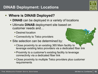 16365 Main Inc. Confidential
 Where is DINAB Deployed?
 DINAB can be deployed in a variety of locations
 Ultimate DINAB deployment site based on
customer needs and…
 Desired location
 Connectivity to Telco providers
 Site selection can be determined by:
 Close proximity to an existing 365 Main facility to
leverage existing telco providers via a dedicated fiber link
 Proximity to a customer's existing facility to leverage
connectivity via a dedicated fiber link
 Close proximity to multiple Telco providers plus customer
requirements
DINAB Deployment: Locations
 