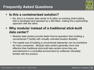 20365 Main Inc. Confidential
 Is this a containerized solution?
 No, this is a modular data center to fit within an existing shell building
that is developed and operated by a 365 Main, making this a partnership
approach with the client.
 Why modular instead of a traditional stick-built
data center?
 Modular data centers provide faster time-to-operation than building a
conventional IT facility with virtually unlimited location flexibility
 The capital cost of building a conventional datacenter can be prohibitive
for many companies. Modular data centers generally more cost
effective than traditional stick-built data centers since they are
manufactured in a controlled environment by craftsman intimately
familiar with the product.
Frequently Asked Questions
 