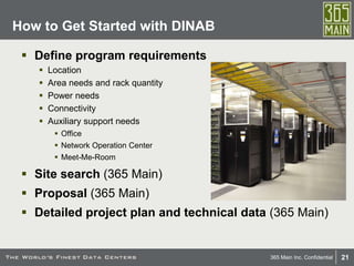 21365 Main Inc. Confidential
 Define program requirements
 Location
 Area needs and rack quantity
 Power needs
 Connectivity
 Auxiliary support needs
 Office
 Network Operation Center
 Meet-Me-Room
 Site search (365 Main)
 Proposal (365 Main)
 Detailed project plan and technical data (365 Main)
How to Get Started with DINAB
 