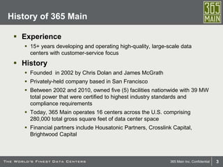 3365 Main Inc. Confidential
 Experience
 15+ years developing and operating high-quality, large-scale data
centers with customer-service focus
 History
 Founded in 2002 by Chris Dolan and James McGrath
 Privately-held company based in San Francisco
 Between 2002 and 2010, owned five (5) facilities nationwide with 39 MW
total power that were certified to highest industry standards and
compliance requirements
 Today, 365 Main operates 16 centers across the U.S. comprising
280,000 total gross square feet of data center space
 Financial partners include Housatonic Partners, Crosslink Capital,
Brightwood Capital
History of 365 Main
 