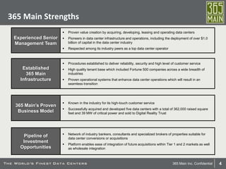 4365 Main Inc. Confidential
365 Main Strengths
 Proven value creation by acquiring, developing, leasing and operating data centers
 Pioneers in data center infrastructure and operations, including the deployment of over $1.0
billion of capital in the data center industry
 Respected among its industry peers as a top data center operator
Experienced Senior
Management Team
 Network of industry bankers, consultants and specialized brokers of properties suitable for
data center conversions or acquisitions
 Platform enables ease of integration of future acquisitions within Tier 1 and 2 markets as well
as wholesale integration
Pipeline of
Investment
Opportunities
Established
365 Main
Infrastructure
 Known in the industry for its high-touch customer service
 Successfully acquired and developed five data centers with a total of 362,000 raised square
feet and 39 MW of critical power and sold to Digital Reality Trust
365 Main’s Proven
Business Model
 Procedures established to deliver reliability, security and high level of customer service
 High quality tenant base which included Fortune 500 companies across a wide breadth of
industries
 Proven operational systems that enhance data center operations which will result in an
seamless transition
 
