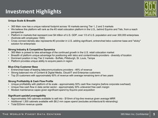5365 Main Inc. Confidential
Investment Highlights
Unique Scale & Breadth
• 365 Main now has a unique national footprint across 16 markets serving Tier 1, 2 and 3 markets
• We believe this platform will rank as the #3 retail colocation platform in the U.S., behind Equinix and Telx, from a reach
perspective
• Platform in markets that represent over $4 trillion of U.S. GDP, over 1/3 of U.S. population and over 300,000 enterprises
(footnote with employees >500)
• Cross connect density also represents #3 provider in U.S. adding significant, entrenched telco customer base and "sticky"
solution for enterprises
Strong Industry & Competitive Dynamics
• 365 Main is poised to take advantage of the continued growth in the U.S. retail colocation market
• Breadth of platform unique advantage for positioning with telco and content/media providers - diversity of location
• Dominant position in key Tier 2 markets - Buffalo, Pittsburgh, St. Louis, Tampa
• Platform provides unique ability to acquire peers in region
Blue-Chip Customer Base
• Entrenched base of leading telecommunications providers - 46% of revenue
• Strong balanced mix of Content & Digital Media, Cloud/IT and Enterprise customers
• Top 25 customers with approximately 60% of revenue with average remaining term of two years
Strong Profitability & Cash Flow Profile
• Unique profitability with platform of its scale - approximately 50% cash flow margins (before corporate overhead)
• Unique free cash flow in data center sector - approximately 30% unlevered free cash margin
• Modest maintenance capex given significant spend by Equinix post acquisition
Significant upside/Leveragability
• Approximately 540 cabinets available to sell into - $10mm of top-line revenue given average MRR
• Additional 1,300 cabinets available with $8.2 mm capex spend (excludes architectural & rebranding)
• Total $33mm revenue upside
 