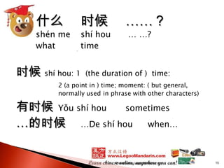 什么

shén me
what

时候

shí hou
time

时候 shí hou: 1

……？
… …?

(the duration of ) time:

2 (a point in ) time; moment: ( but general,
normally used in phrase with other characters)

有时候 Yǒu shí hou
sometimes
…的时候 …De shí hou when…

Presented by LegooMandarin.com

15

 