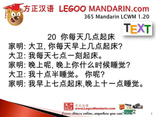 20 你每天几点起床
家明: 大卫, 你每天早上几点起床?
大卫: 我每天七点一刻起床。
家明: 晚上呢, 晚上你什么时候睡觉?
大卫: 我十点半睡觉。 你呢?
家明: 我早上七点起床,晚上十一点睡觉。

2

 