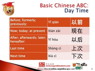 Before; formerly;
previously:

Yǐ qián

以前

Now; today; at present

Xiàn zài

现在

After; afterwards; later;
Yǐ hòu
hereafter:

以后

Last time

Shàng cì

Next time

Xià cì

上次
下次

Presented by LegooMandarin.com

28

 