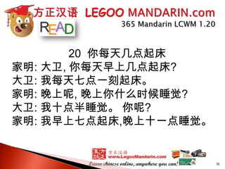 20 你每天几点起床
家明: 大卫, 你每天早上几点起床?
大卫: 我每天七点一刻起床。
家明: 晚上呢, 晚上你什么时候睡觉?
大卫: 我十点半睡觉。 你呢?
家明: 我早上七点起床,晚上十一点睡觉。

35

 
