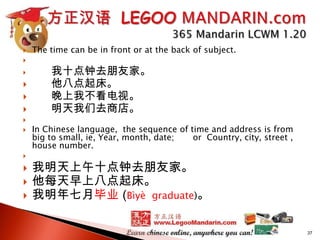 
















The time can be in front or at the back of subject.

我十点钟去朋友家。
他八点起床。
晚上我不看电视。
明天我们去商店。
In Chinese language, the sequence of time and address is from
big to small, ie, Year, month, date;
or Country, city, street ,
house number.

我明天上午十点钟去朋友家。
他每天早上八点起床。
我明年七月毕业 (Bìyè graduate)。
37

 