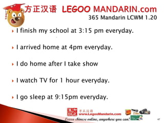 

I finish my school at 3:15 pm everyday.



I arrived home at 4pm everyday.



I do home after I take show



I watch TV for 1 hour everyday.



I go sleep at 9:15pm everyday.

47

 