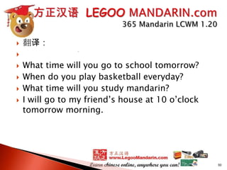 

翻译：








What time will you go to school tomorrow?
When do you play basketball everyday?
What time will you study mandarin?
I will go to my friend’s house at 10 o’clock
tomorrow morning.

50

 