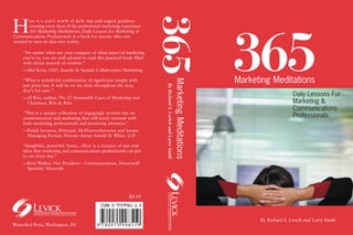 365
H
        ere is a year’s worth of daily tips and cogent guidance
        covering every facet of the professional marketing experience.
        365 Marketing Meditations: Daily Lessons for Marketing &




                                                                                                                                          365
Communications Professionals is a book for anyone who ever
wanted to turn an idea into reality.

     “No matter what size your company or what aspect of marketing
     you’re in, you are well advised to read this practical book filled
     with choice morsels of wisdom.”
     —Mel Korn, CEO, Saatchi & Saatchi Collaborative Marketing

                                                                                                                                          Marketing Meditations




                                                                                                                  Marketing Meditations
     “What a wonderful combination of significant insight with




                                                                           By Richard S. Levick and Larry Smith
     just plain fun. It will be on my desk throughout the year,
     that’s for sure.”
     —Al Ries, author, The 22 Immutable Laws of Marketing and
                                                                                                                                                               Daily Lessons For
      Chairman, Ries & Ries                                                                                                                                    Marketing &
                                                                                                                                                               Communications
     “This is a unique collection of engagingly written tips on
     communication and marketing that will surely resonate with                                                                                                Professionals
     both marketing professionals and practicing attorneys.”
     —Ralph Savarese, Principal, McMorrowSavarese and former
      Managing Partner, Howrey Simon Arnold & White, LLP

     “Insightful, powerful, funny…Here is a treasure of tips and
     ideas that marketing and communications professionals can put
     to use every day.”
     —Reid Walker, Vice President – Communications, Honeywell
      Specialty Materials




                                                               $9.95



                                                                                                                                                By Richard S. Levick and Larry Smith
Watershed Press, Washington, DC
 