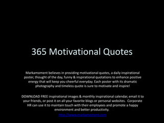 365 Motivational Quotes Markamoment believes in providing motivational quotes, a daily inspirational poster, thought of the day, funny & inspirational quotations to enhance positive energy that will keep you cheerful everyday. Each poster with its dramatic photography and timeless quote is sure to motivate and inspire!  DOWNLOAD FREE inspirational images & monthly inspirational calendar, email it to your friends, or post it on all your favorite blogs or personal websites.  Corporate HR can use it to maintain touch with their employees and promote a happy environment and better productivity.   http://www.markamoment.com 