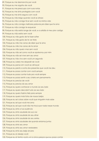 89. Porque eu me desmancho por você
90. Porque eu me orgulho de você
91. Porque eu me preocupo com suas notas
92. Porque eu me sinto protegida com você
93. Porque eu me sinto segura com você
94. Porque eu não brigo quando você se atrasa
95. Porque eu não consigo ficar sem você na minha vida
96. Porque eu não consigo melhores palavras pra dizer que te amo
97. Porque eu não consigo te esquecer
98. Porque eu não existo longe de você, e a solidão é meu pior castigo
99. Porque eu não existo sem você
100. Porque eu não gosto de te fazer sofrer
101. Porque eu não gosto de te ver triste
102. Porque eu não me canso de dizer que te amo
103. Porque eu não me canso de te amar
104. Porque eu não quero viver sem você
105. Porque eu não sei como você se apaixonou por mim
106. Porque eu não sei viver sem seu amor
107. Porque eu não vivo sem você um segundo
108. Porque eu odeio me despedir de você
109. Porque eu penso em você ao almoçar
110. Porque eu perdi a conta dos presentes que você me deu
111. Porque eu posso contar com você sempre
112. Porque eu posso contar tudo pra você sempre
113. Porque eu posso sentir o seu cheiro em pensamento
114. Porque eu preciso de você
115. Porque eu preciso do seu amor
116. Porque eu quero conhecer o mundo ao seu lado
117. Porque eu quero descobrir tudo ao seu lado
118. Porque eu quero fazê-lo feliz para sempre
119. Porque eu quero mais fotos de nossos beijos
120. Porque eu sei coisas sobre você que ninguém mais sabe
121. Porque eu sei que você me ama
122. Porque eu sei que você não me troca por nada nesse mundo
123. Porque eu sinto a tua ausência
124. Porque eu sinto saudade da sua voz
125. Porque eu sinto saudade do seu olhar
126. Porque eu sinto saudade do seu sorriso
127. Porque eu sinto saudades de quando estamos juntos
128. Porque eu sinto seu amor
129. Porque eu sinto seu amor verdadeiro
130. Porque eu sinto seu beijo sincero
131. Porque eu só desejo você
132. Porque eu só tenho você, e é a única pessoa que eu posso contar

 