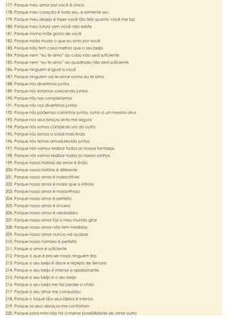 177. Porque meu amor por você é único
178. Porque meu coração é todo seu, e somente seu
179. Porque meu desejo é fazer você tão feliz quanto você me faz
180. Porque meu futuro sem você não existe
181. Porque minha mãe gosta de você
182. Porque nada muda o que eu sinto por você
183. Porque não tem coisa melhor que o seu beijo
184. Porque nem “eu te amo” ao cubo não será suficiente
185. Porque nem “eu te amo” ao quadrado não será suficiente
186. Porque ninguém é igual a você
187. Porque ninguém vai te amar como eu te amo
188. Porque nos divertimos juntos
189. Porque nós estamos crescendo juntos
190. Porque nós nos completamos
191. Porque nós nos divertimos juntos
192. Porque nós podemos caminhar juntos, rumo a um mesmo alvo
193. Porque nos seus braços sinto-me segura
194. Porque nós somos cúmplices um do outro
195. Porque nós somos o casal mais lindo
196. Porque nós temos amadurecido juntos
197. Porque nós vamos realizar todas as nossas fantasias
198. Porque nós vamos realizar todos os nossos sonhos
199. Porque nossa história de amor é linda
200. Porque nossa história é diferente
201. Porque nosso amor é indescritível
202. Porque nosso amor é maior que o infinito
203. Porque nosso amor é maravilhoso
204. Porque nosso amor é perfeito
205. Porque nosso amor é sincero
206. Porque nosso amor é verdadeiro
207. Porque nosso amor faz o meu mundo girar
208. Porque nosso amor não tem medidas
209. Porque nosso amor nunca vai acabar
210. Porque nosso namoro é perfeito
211. Porque o amor é suficiente
212. Porque o que é pra ser nosso ninguém tira
213. Porque o seu beijo é doce e repleto de ternura
214. Porque o seu beijo é intenso e apaixonante
215. Porque o seu beijo é o seu beijo
216. Porque o seu beijo me faz perder o chão
217. Porque o seu olhar me conquistou
218. Porque o toque dos seus lábios é intenso
219. Porque os seus abraços me confortam
220. Porque para mim não há a menor possibilidade de amar outro

 