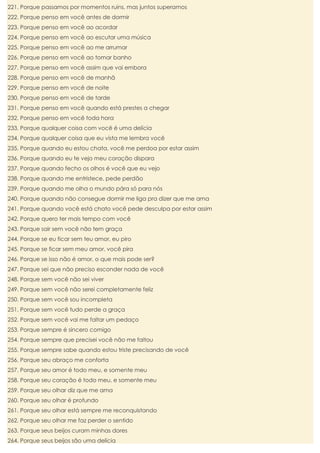 221. Porque passamos por momentos ruins, mas juntos superamos
222. Porque penso em você antes de dormir
223. Porque penso em você ao acordar
224. Porque penso em você ao escutar uma música
225. Porque penso em você ao me arrumar
226. Porque penso em você ao tomar banho
227. Porque penso em você assim que vai embora
228. Porque penso em você de manhã
229. Porque penso em você de noite
230. Porque penso em você de tarde
231. Porque penso em você quando está prestes a chegar
232. Porque penso em você toda hora
233. Porque qualquer coisa com você é uma delícia
234. Porque qualquer coisa que eu vista me lembra você
235. Porque quando eu estou chata, você me perdoa por estar assim
236. Porque quando eu te vejo meu coração dispara
237. Porque quando fecho os olhos é você que eu vejo
238. Porque quando me entristece, pede perdão
239. Porque quando me olha o mundo pára só para nós
240. Porque quando não consegue dormir me liga pra dizer que me ama
241. Porque quando você está chato você pede desculpa por estar assim
242. Porque quero ter mais tempo com você
243. Porque sair sem você não tem graça
244. Porque se eu ficar sem teu amor, eu piro
245. Porque se ficar sem meu amor, você pira
246. Porque se isso não é amor, o que mais pode ser?
247. Porque sei que não preciso esconder nada de você
248. Porque sem você não sei viver
249. Porque sem você não serei completamente feliz
250. Porque sem você sou incompleta
251. Porque sem você tudo perde a graça
252. Porque sem você vai me faltar um pedaço
253. Porque sempre é sincero comigo
254. Porque sempre que precisei você não me faltou
255. Porque sempre sabe quando estou triste precisando de você
256. Porque seu abraço me conforta
257. Porque seu amor é todo meu, e somente meu
258. Porque seu coração é todo meu, e somente meu
259. Porque seu olhar diz que me ama
260. Porque seu olhar é profundo
261. Porque seu olhar está sempre me reconquistando
262. Porque seu olhar me faz perder o sentido
263. Porque seus beijos curam minhas dores
264. Porque seus beijos são uma delícia

 