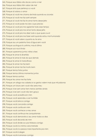 265. Porque seus lábios são doces como o mel
266. Porque seus lábios têm sabor de mel
267. Porque sinto que pertenço a você
268. Porque só sobrou o amor
269. Porque só você me chama de linda quando eu acordo
270. Porque só você me faz sorrir sempre
271. Porque só você me faz te amar tanto desse jeito
272. Porque só você pode me dar o que preciso
273. Porque só você pra me agüentar todo esse tempo
274. Porque só você pra me amar tanto desse jeito
275. Porque só você pra me dizer tudo o que quero ouvir
276. Porque só você pra me fazer sorrir quando estou mal humorada
277. Porque só você sabe o quanto eu te amo
278. Porque sou um peixinho fora d’água sem você
279. Porque sua língua é curtinha, mas é ótima
280. Porque sua voz é linda
281. Porque superamos juntos várias crises
282. Porque te amar é divertido
283. Porque te amar é mais do que demais
284. Porque te amar é maravilhoso
285. Porque te amar me faz bem
286. Porque te amar me faz muito bem
287. Porque temos fotos juntos
288. Porque temos ótimos momentos juntos
289. Porque temos sonhos
290. Porque teu amor me faz forte
291. Porque um afago nos cabelos e os gestos valem mais que mil palavras
292. Porque um futuro sem você não seria meu
293. Porque viver sem amor tem menos sentido ainda
294. Porque viver sem você não tem graça
295. Porque você acredita em mim
296. Porque você aprendeu a ser humilde
297. Porque você brinca comigo
298. Porque você concorda comigo
299. Porque você confia em mim
300. Porque você conhece o meu amor
301. Porque você continua me conquistando
302. Porque você demonstra o seu amor todos os dias
303. Porque você discorda de mim
304. Porque você divide as suas tristezas comigo
305. Porque você é a minha cara-metade
306. Porque você é a pessoa mais importante pra mim
307. Porque você é alegre
308. Porque você é amoroso comigo

 