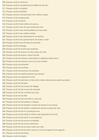 309. Porque você é carinhoso
310. Porque você é completamente diferente de mim
311. Porque você é cúmplice
312. Porque você é divertido
313. Porque você é e sempre será meu melhor amigo
314. Porque você é engraçado
315. Porque você é incrível
316. Porque você é mais calmo do que eu
317. Porque você é mais do que sonhei pra mim
318. Porque você é meu amor perfeito no meu peito
319. Porque você é meu melhor amigo
320. Porque você é meu pensamento constante
321. Porque você é meu pensamento de todos os dias
322. Porque você é meu Príncipe Encantado
323. Porque você me elogia
324. Porque você me enche de presentes
325. Porque você me ensina a rir das coisas da vida
326. Porque você me ensina coisas incríveis
327. Porque você me ensinou a perceber os segredos desse amor
328. Porque você me ensinou a ter um humor melhor
329. Porque você me entende
330. Porque você me escolheu
331. Porque você me escuta e me acalma
332. Porque você me espera sempre que preciso
333. Porque você me esquenta no frio
334. Porque você me estende a mão antes mesmo de precisar pedir sua ajuda
335. Porque você me faz bem
336. Porque você me faz chorar de alegria
337. Porque você me faz chorar de emoção
338. Porque você me faz cometer loucuras
339. Porque você me faz feliz
340. Porque você me faz mais feliz a cada dia
341. Porque você me faz perder a cabeça
342. Porque você me faz perder a noção do tempo e do mundo
343. Porque você me faz refletir e questionar sobre as coisas de vida
344. Porque você me faz rir a qualquer hora
345. Porque você me faz sentir a mulher mais especial do mundo
346. Porque você me faz sentir a sua ausência
347. Porque você me faz sonhar acordada
348. Porque você me faz sonhar dormindo
349. Porque você me faz te amar cada vez mais
350. Porque você me faz te amar como eu nunca imaginei amar alguém
351. Porque você me incentiva
352. Porque você me inspira

 