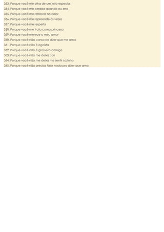 353. Porque você me olha de um jeito especial
354. Porque você me perdoa quando eu erro
355. Porque você me refresca no calor
356. Porque você me repreende às vezes
357. Porque você me respeita
358. Porque você me trata como princesa
359. Porque você merece o meu amor
360. Porque você não cansa de dizer que me ama
361. Porque você não é egoísta
362. Porque você não é grosseiro comigo
363. Porque você não me deixa cair
364. Porque você não me deixa me sentir sozinha
365. Porque você não precisa falar nada pra dizer que ama

 
