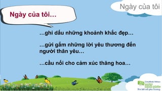 Ngày của tôi 
Ngày của tôi… 
…ghi dấu những khoảnh khắc đẹp… 
…gửi gắm những lời yêu thương đến 
người thân yêu… 
…cầu nối cho cảm xúc thăng hoa… 
 