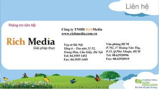 Liên hệ 
Công ty TNHH RichMedia 
www.richmedia.com.vn 
Văn phòng HCM 
P.702, 37 Hoàng Văn Thụ, 
P.15, Q.Phú Nhuận, HCM 
Tel: 08.62920996 
Fax: 08.62920919 
Thông tin liên hệ: 
Trụ sở Hà Nội 
Tầng 6 – Tòa nhà 25 T2, 
Trung Hòa, Cầu Giấy, Hà Nội 
Tel: 04.3555 1452 
Fax: 04.3555 1449 
