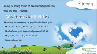 Ý tưởng Chúng tôi mong muốn sẻ chia ccùùnngg bbạạnn đđểể 336655 
nnggààyy ttrrôôii qquuaa ……đđềềuu llàà 
336655 NNGGÀÀYY HHẠẠNNHH PPHHÚÚCC 
• Một chương trình dành riê ng cho ng ày đặc biệt của mỗi người 
• Một nơi chia sẻ những kỷ niệm ngọt ng ào bạn đã trải qua 
• Một kết nối tình người tro ng nhịp sống ng ày một hối hả 
• Một g ó c gửi gắm quà tặng khi bạn đang ở xa 
• Và cò n nhiều hơn thế… 
 