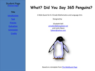 Student Page
 [Teacher Page]
                  What? Did You Say 365 Penguins?
     Title
 Introduction        A Web Quest for K-2 Grade Mathematics and Language Arts

     Task                              Designed by

   Process                              Elizabeth Bell
  Evaluation                      amiable38@sbcglobal.net
                                       and Leslie Skeen
  Conclusion                        ljskeen@yahoo.com
     Credits




                           Based on a template from The WebQuest Page
 