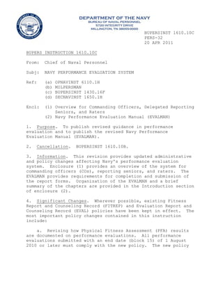 BUPERSINST 1610.10C
PERS-32
20 APR 2011
BUPERS INSTRUCTION 1610.10C
From: Chief of Naval Personnel
Subj: NAVY PERFORMANCE EVALUATION SYSTEM
Ref: (a) OPNAVINST 6110.1H
(b) MILPERSMAN
(c) BUPERSINST 1430.16F
(d) SECNAVINST 1650.1H
Encl: (1) Overview for Commanding Officers, Delegated Reporting
Seniors, and Raters
(2) Navy Performance Evaluation Manual (EVALMAN)
1. Purpose. To publish revised guidance in performance
evaluation and to publish the revised Navy Performance
Evaluation Manual (EVALMAN).
2. Cancellation. BUPERSINST 1610.10B.
3. Information. This revision provides updated administrative
and policy changes affecting Navy's performance evaluation
system. Enclosure (1) provides an overview of the system for
commanding officers (COs), reporting seniors, and raters. The
EVALMAN provides requirements for completion and submission of
the report forms. Organization of the EVALMAN and a brief
summary of the chapters are provided in the Introduction section
of enclosure (2).
4. Significant Changes. Wherever possible, existing Fitness
Report and Counseling Record (FITREP) and Evaluation Report and
Counseling Record (EVAL) policies have been kept in effect. The
most important policy changes contained in this instruction
include:
a. Revising how Physical Fitness Assessment (PFA) results
are documented on performance evaluations. All performance
evaluations submitted with an end date (block 15) of 1 August
2010 or later must comply with the new policy. The new policy
 