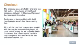 Checkout
The checkout lanes are fed by one long line
(NY style). I timed waits on 6 different
occasions between 11:30am an...