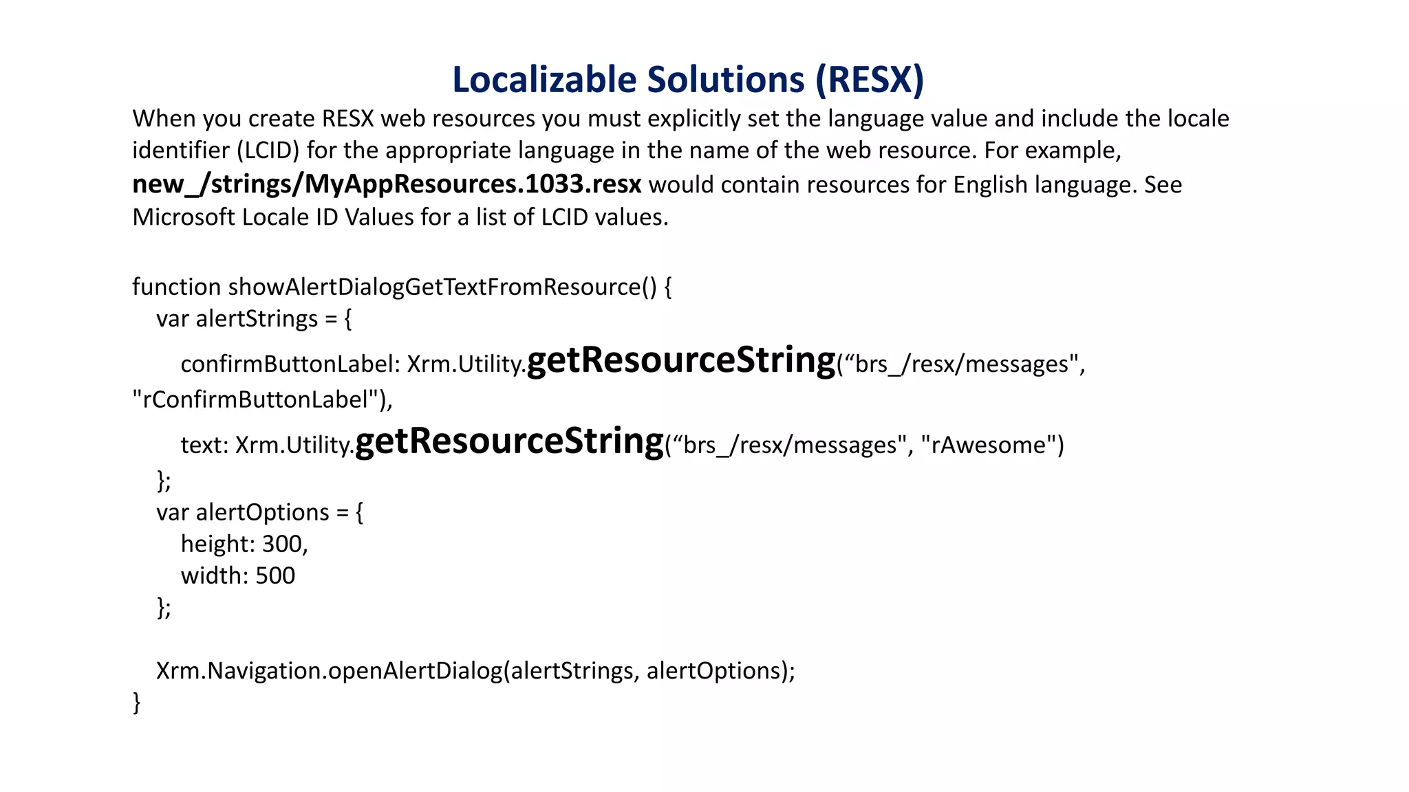 function showAlertDialogGetTextFromResource() {
var alertStrings = {
confirmButtonLabel: Xrm.Utility.getResourceString(“brs_/resx/messages",
"rConfirmButtonLabel"),
text: Xrm.Utility.getResourceString(“brs_/resx/messages", "rAwesome")
};
var alertOptions = {
height: 300,
width: 500
};
Xrm.Navigation.openAlertDialog(alertStrings, alertOptions);
}
When you create RESX web resources you must explicitly set the language value and include the locale
identifier (LCID) for the appropriate language in the name of the web resource. For example,
new_/strings/MyAppResources.1033.resx would contain resources for English language. See
Microsoft Locale ID Values for a list of LCID values.
Localizable Solutions (RESX)
 