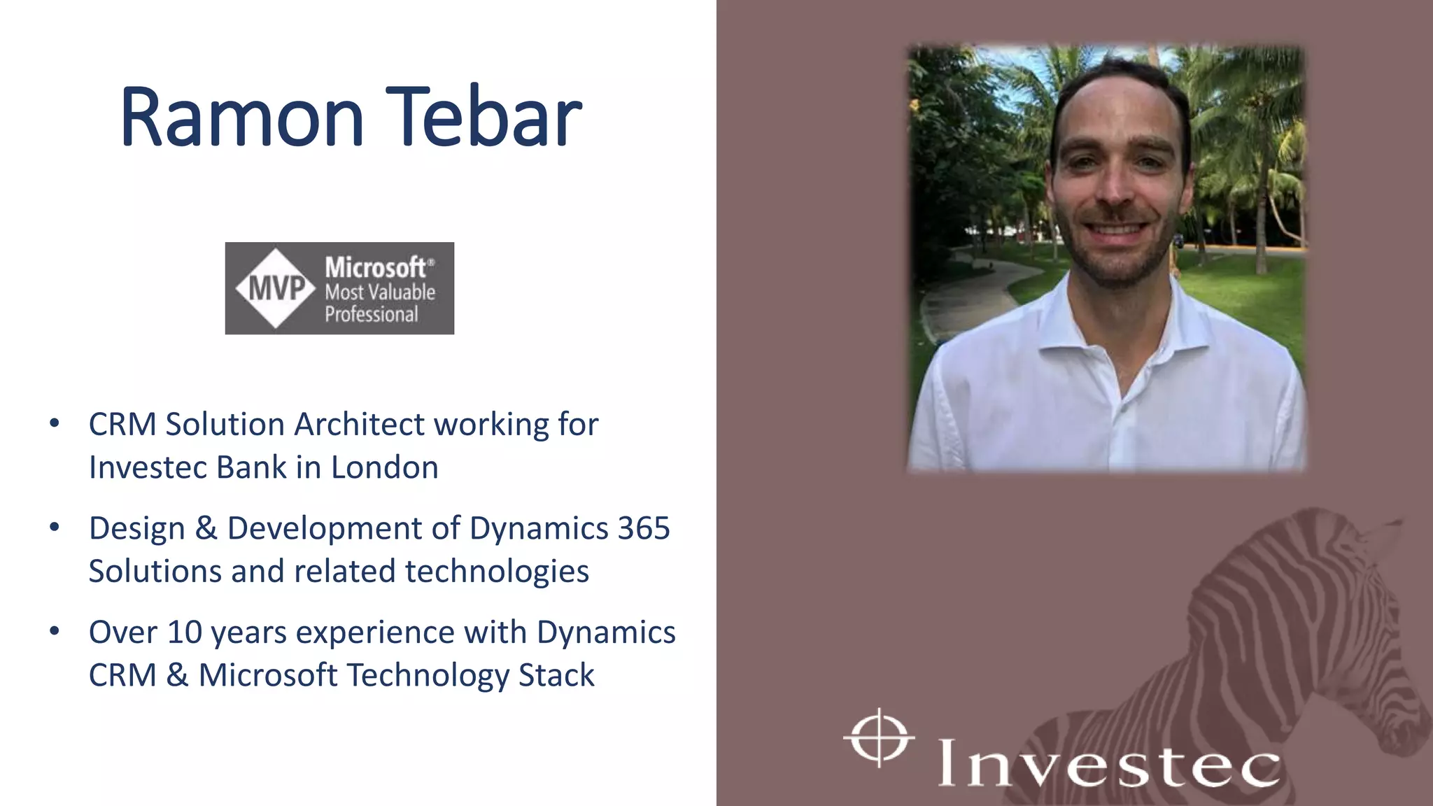 Ramon Tebar
• CRM Solution Architect working for
Investec Bank in London
• Design & Development of Dynamics 365
Solutions and related technologies
• Over 10 years experience with Dynamics
CRM & Microsoft Technology Stack
 