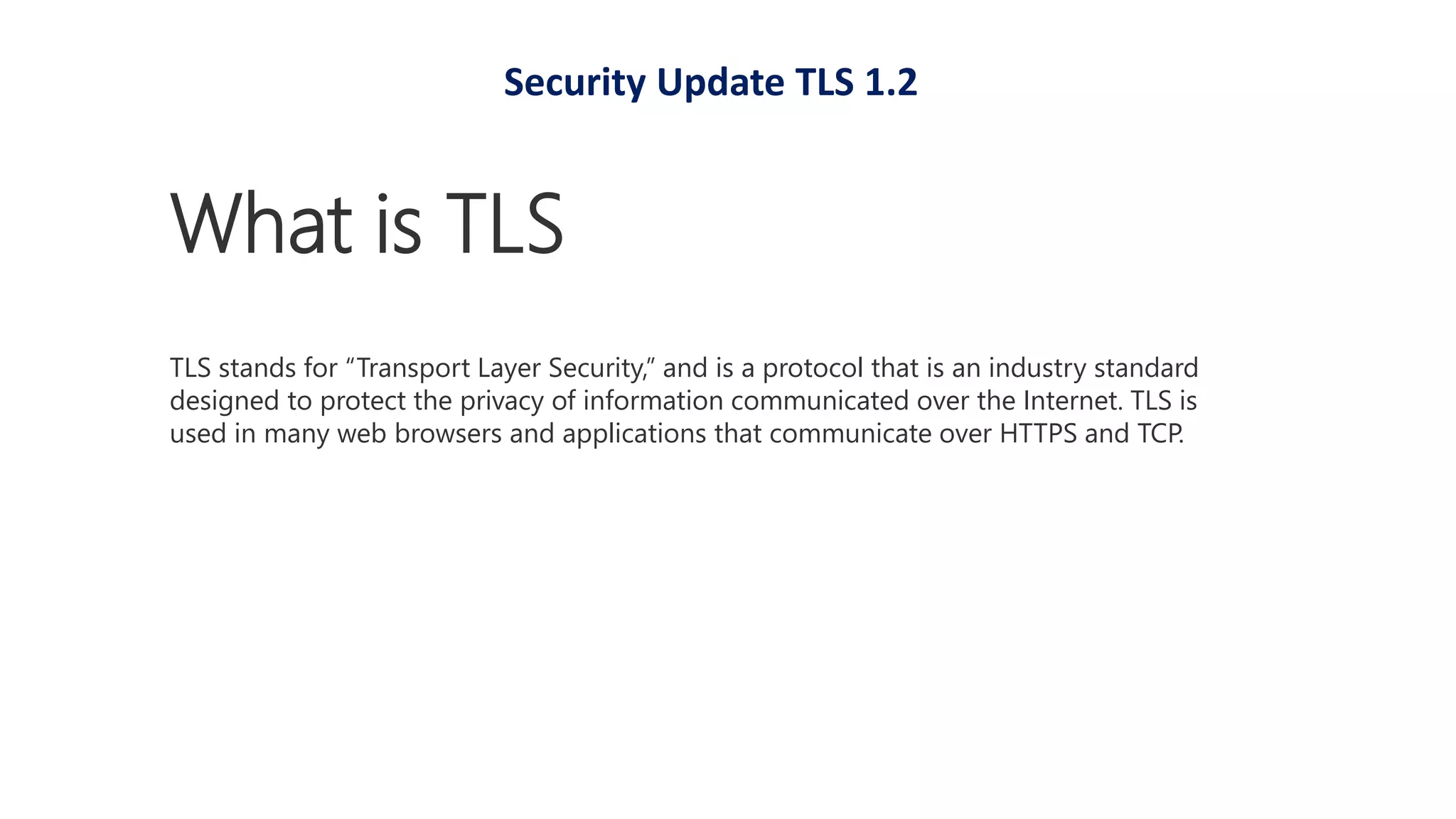 What is TLS
TLS stands for “Transport Layer Security,” and is a protocol that is an industry standard
designed to protect the privacy of information communicated over the Internet. TLS is
used in many web browsers and applications that communicate over HTTPS and TCP.
Security Update TLS 1.2
 