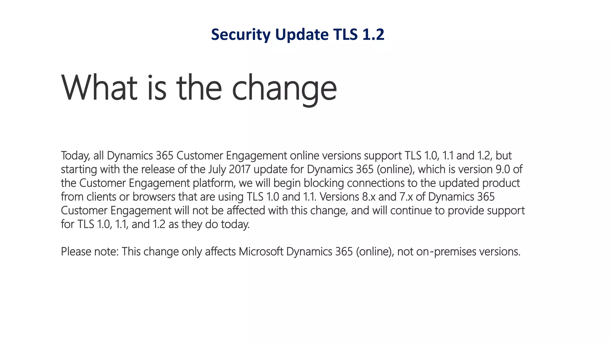 What is the change
Today, all Dynamics 365 Customer Engagement online versions support TLS 1.0, 1.1 and 1.2, but
starting with the release of the July 2017 update for Dynamics 365 (online), which is version 9.0 of
the Customer Engagement platform, we will begin blocking connections to the updated product
from clients or browsers that are using TLS 1.0 and 1.1. Versions 8.x and 7.x of Dynamics 365
Customer Engagement will not be affected with this change, and will continue to provide support
for TLS 1.0, 1.1, and 1.2 as they do today.
Please note: This change only affects Microsoft Dynamics 365 (online), not on-premises versions.
Security Update TLS 1.2
 