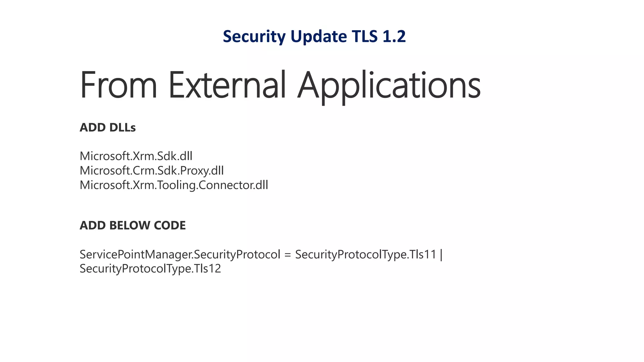 ADD BELOW CODE
ServicePointManager.SecurityProtocol = SecurityProtocolType.Tls11 |
SecurityProtocolType.Tls12
From External Applications
ADD DLLs
Microsoft.Xrm.Sdk.dll
Microsoft.Crm.Sdk.Proxy.dll
Microsoft.Xrm.Tooling.Connector.dll
Security Update TLS 1.2
 
