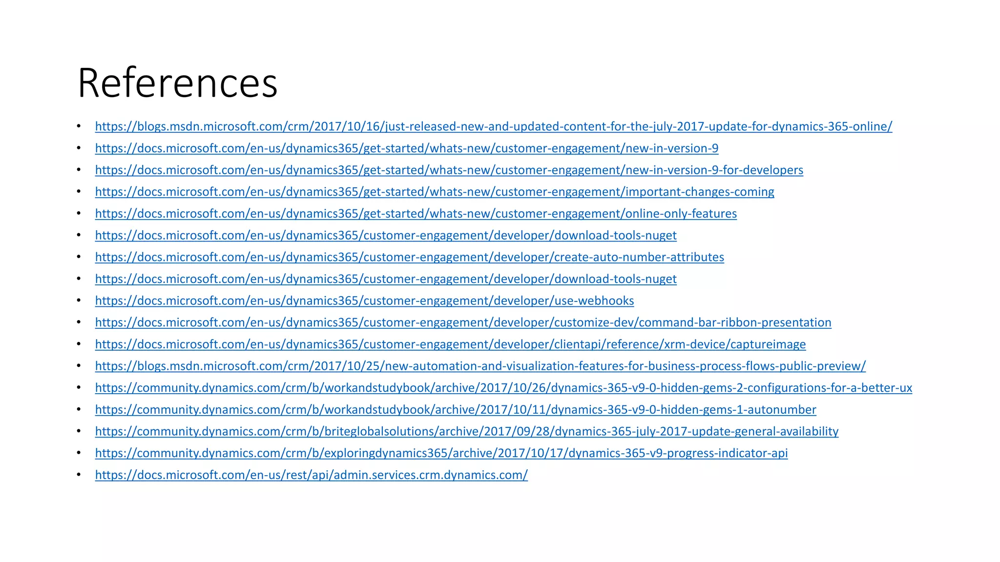 References
• https://blogs.msdn.microsoft.com/crm/2017/10/16/just-released-new-and-updated-content-for-the-july-2017-update-for-dynamics-365-online/
• https://docs.microsoft.com/en-us/dynamics365/get-started/whats-new/customer-engagement/new-in-version-9
• https://docs.microsoft.com/en-us/dynamics365/get-started/whats-new/customer-engagement/new-in-version-9-for-developers
• https://docs.microsoft.com/en-us/dynamics365/get-started/whats-new/customer-engagement/important-changes-coming
• https://docs.microsoft.com/en-us/dynamics365/get-started/whats-new/customer-engagement/online-only-features
• https://docs.microsoft.com/en-us/dynamics365/customer-engagement/developer/download-tools-nuget
• https://docs.microsoft.com/en-us/dynamics365/customer-engagement/developer/create-auto-number-attributes
• https://docs.microsoft.com/en-us/dynamics365/customer-engagement/developer/download-tools-nuget
• https://docs.microsoft.com/en-us/dynamics365/customer-engagement/developer/use-webhooks
• https://docs.microsoft.com/en-us/dynamics365/customer-engagement/developer/customize-dev/command-bar-ribbon-presentation
• https://docs.microsoft.com/en-us/dynamics365/customer-engagement/developer/clientapi/reference/xrm-device/captureimage
• https://blogs.msdn.microsoft.com/crm/2017/10/25/new-automation-and-visualization-features-for-business-process-flows-public-preview/
• https://community.dynamics.com/crm/b/workandstudybook/archive/2017/10/26/dynamics-365-v9-0-hidden-gems-2-configurations-for-a-better-ux
• https://community.dynamics.com/crm/b/workandstudybook/archive/2017/10/11/dynamics-365-v9-0-hidden-gems-1-autonumber
• https://community.dynamics.com/crm/b/briteglobalsolutions/archive/2017/09/28/dynamics-365-july-2017-update-general-availability
• https://community.dynamics.com/crm/b/exploringdynamics365/archive/2017/10/17/dynamics-365-v9-progress-indicator-api
• https://docs.microsoft.com/en-us/rest/api/admin.services.crm.dynamics.com/
 