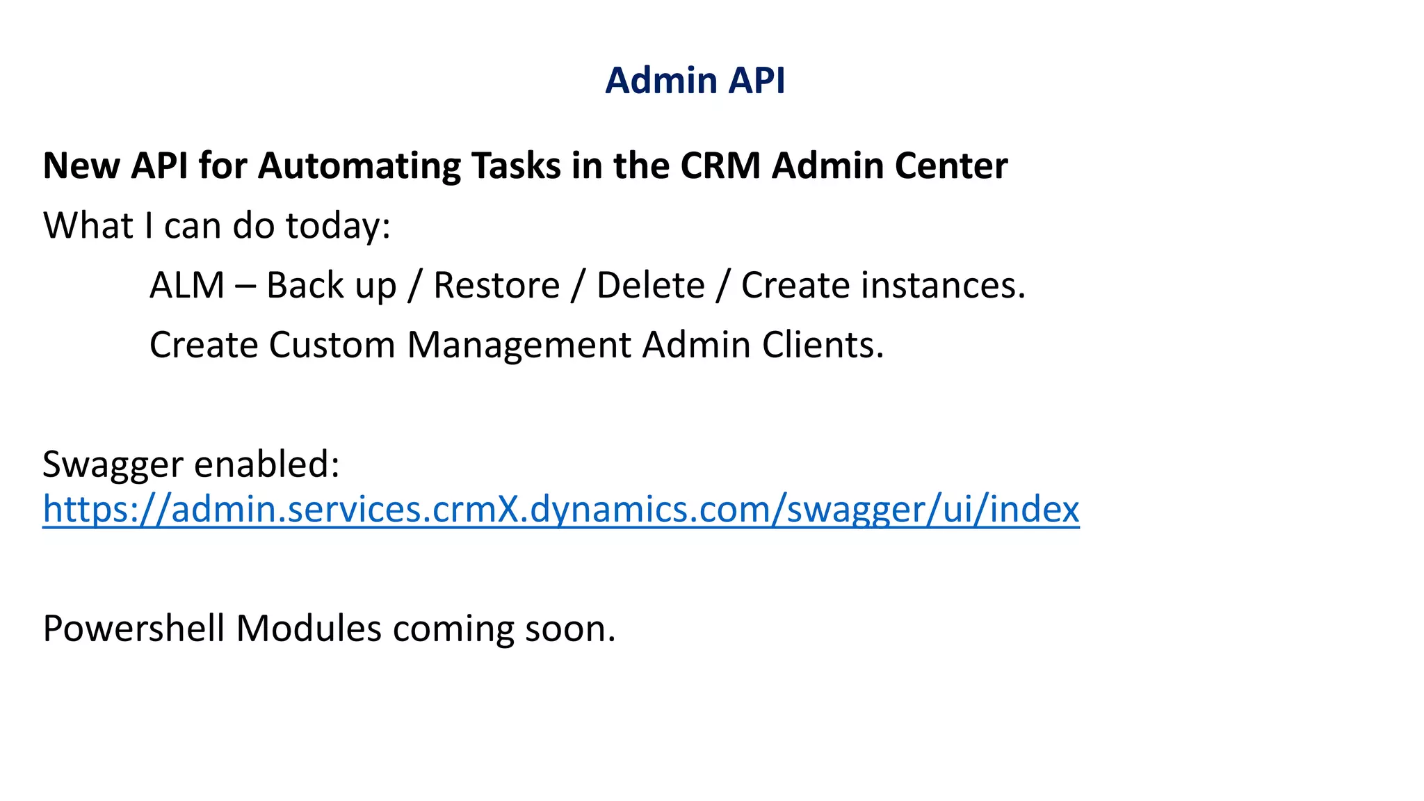 New API for Automating Tasks in the CRM Admin Center
What I can do today:
ALM – Back up / Restore / Delete / Create instances.
Create Custom Management Admin Clients.
Swagger enabled:
https://admin.services.crmX.dynamics.com/swagger/ui/index
Powershell Modules coming soon.
Admin API
 