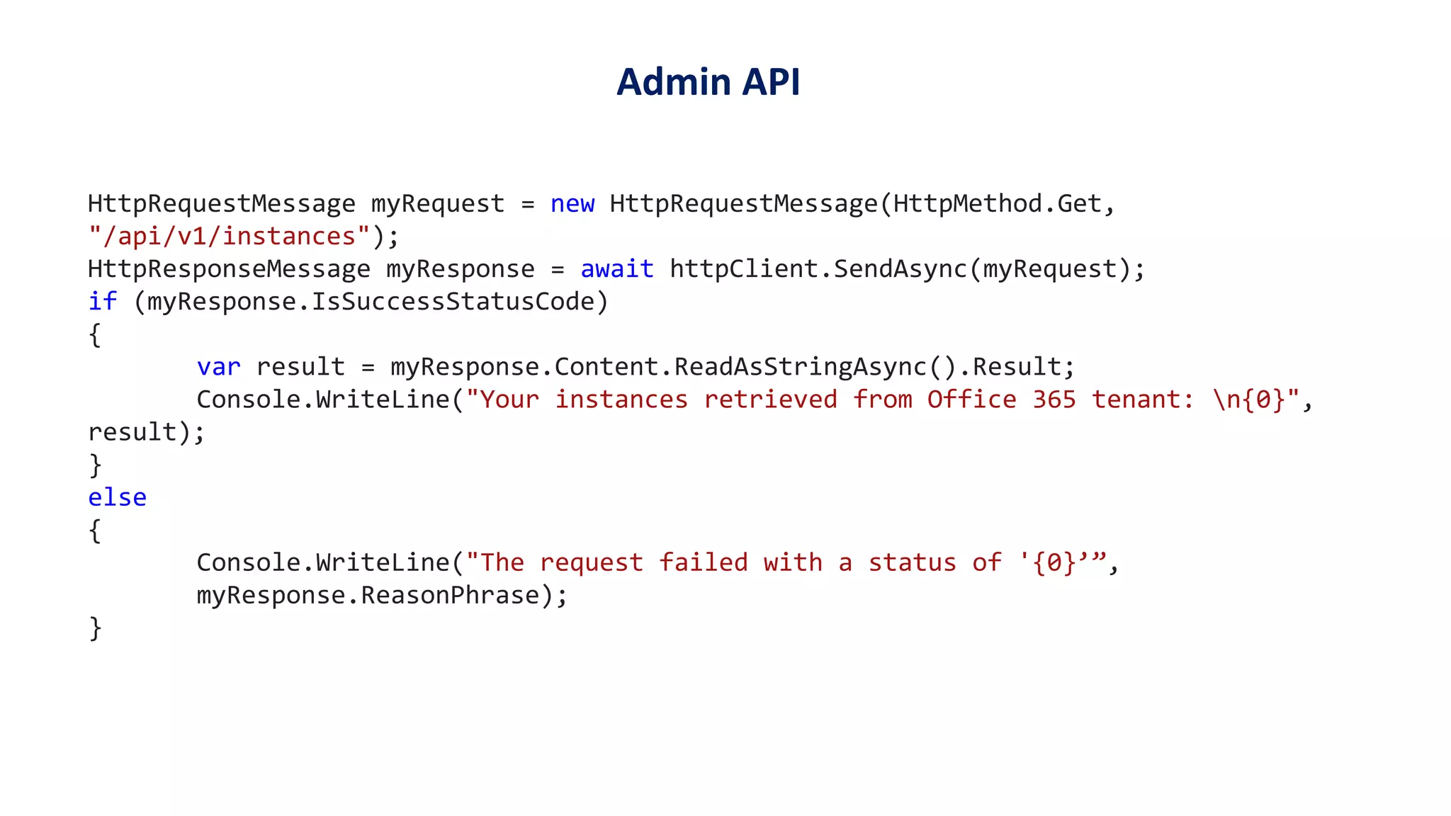 HttpRequestMessage myRequest = new HttpRequestMessage(HttpMethod.Get,
"/api/v1/instances");
HttpResponseMessage myResponse = await httpClient.SendAsync(myRequest);
if (myResponse.IsSuccessStatusCode)
{
var result = myResponse.Content.ReadAsStringAsync().Result;
Console.WriteLine("Your instances retrieved from Office 365 tenant: n{0}",
result);
}
else
{
Console.WriteLine("The request failed with a status of '{0}’”,
myResponse.ReasonPhrase);
}
Admin API
 