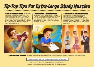 Tip-Top Tips for Extra-Large Study Muscles 
• Take a look at the lives of others. Can you list three occupations or walks of life that require a commitment to excelling in his or her studies? Think about what would happen if people decided to skip their school years. What would our world look like? 
• Working with a sharpened pencil is better than working with a dull pencil. Before you begin your school day, while sharpening your pencil, ask Jesus to help your mind not wander and to help you absorb what is being taught. 
• Look up those big words. Whenever you come across a word that you don't understand, copy it down in your notebook, then look it up in the dictionary. Share your new word with others, and then make it a point to learn how to use that word in your conversations. 
• Pray for your teachers. Your prayers can bless others with encouragement, extra strength, and inspiration. 
Author unknown. Illustrations by Mike T.K. Design by Stefan Merour. 
Published by My Wonder Studio. Copyright © 2014 by The Family International 
For character traits of successful students, see here. 