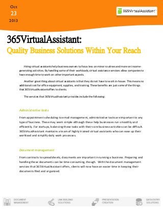 Oct

23
2013

365VirtualAssistant:
Quality Business Solutions Within Your Reach
Hiring virtual assistants help business owners to focus less on minor routines and more on incomegenerating activities. By handling some of their workloads, virtual assistance services allow companies to
have enough time to work on other important aspects.
Another great thing about virtual assistants is that they do not have to work in-house. This means no
additional cost for office equipment, supplies, and training. These benefits are just some of the things
that 365VirtualAssistantoffers to clients.
The services that 365VirtualAssistant provides include the following:

Administrative tasks
From appointment scheduling to email management, administrative tasks are important to any
type of business. These may seem simple although these help businesses run smoothly and
efficiently. For startups, balancing these tasks with their core business activities can be difficult.
365VirtualAssistant maintains a team of highly trained virtual assistants who can ease up their
workload and simplify daily work processes.

Document management
From contracts to spreadsheets, documents are important in running a business. Preparing and
handling these documents can be time-consuming, though. With the document management
services that 365VirtualAssistant offers, clients will now have an easier time in keeping their
documents filed and organized.

 