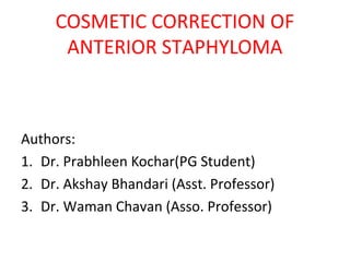 COSMETIC CORRECTION OF
ANTERIOR STAPHYLOMA
Authors:
1. Dr. Prabhleen Kochar(PG Student)
2. Dr. Akshay Bhandari (Asst. Professor)
3. Dr. Waman Chavan (Asso. Professor)
 