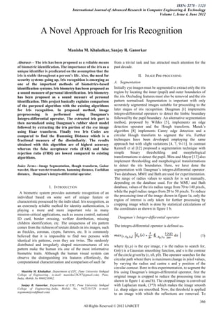 ISSN: 2278 – 1323
                                        International Journal of Advanced Research in Computer Engineering & Technology
                                                                                            Volume 1, Issue 4, June 2012



                 A Novel Approach for Iris Recognition
                                    Manisha M. Khaladkar, Sanjay R. Ganorkar

Abstract— The iris has been proposed as a reliable means              from a trivial task and has attracted much attention for the
of biometric identification. The importance of the iris as a          past decade.
unique identifier is predicated on the assumption that the
iris is stable throughout a person’s life. Also, the need for                          II. IMAGE PRE-PROCESSING
security systems going up, Iris recognition is emerging as
                                                                      A. Segmentation
one of the important methods of biometrics-based
identification systems. Iris biometry has been proposed as            Initially eye images must be segmented to extract only the iris
a sound measure of personal identification. Iris biometry             region by locating the inner (pupil) and outer boundaries of
has been proposed as a sound measure of personal                      the iris. Occluding features must also be removed and the iris
identification. This project basically explains comparison            pattern normalised. Segmentation is important with only
of the purposed algorithm with the existing algorithms                accurately segmented images suitable for proceeding to the
for Iris recognition. In proposed method, image                       later stages of iris recognition. Daugman [1] implements
preprocessing       is  performed      using      Daugman’s           integro-differential operators to detect the limbic boundary
Integro-differential operator. The extracted iris part is             followed by the pupil boundary. An alternative segmentation
then normalized using Daugman’s rubber sheet model                    method, proposed by Wildes [5], implements an edge
followed by extracting the iris portion of the eye image              detection operator and the Hough transform. Masek’s
using Haar transform. Finally two Iris Codes are                      algorithm [8] implements Canny edge detection and a
compared to find the Hamming Distance which is a                      circular Hough transform to segment the iris. Further
fractional measure of the dissimilarity. The results                  techniques have been developed employing the same
obtained with this algorithm are of highest accuracy                  approach but with slight variations [4, 7, 9-11]. In contrast
whereas the false acceptance ratio (FAR) and false                    Kennell et al [12] proposed a segmentation technique with
rejection ratio (FRR) are lowest compared to existing                 simple      binary     thresholding      and    morphological
algorithms.                                                           transformations to detect the pupil. Mira and Mayer [13] also
                                                                      implement thresholding and morphological transformations
Index Terms—Image Segmentation, Hough transform, Gabor                to detect the iris boundaries. Here, we have done the
wavelet, Haar wavelet transform, hamming distance, Euclidian          segmentation with Daugman’s integro-differential operator.
distance, Daugman’s integro-differential operator.                    Two databases, MMU and Bath are used for experimentation.
                                                                      The range of radius values to search for is set manually,
                                                                      depending on the database used. For the MMU and Bath
                       I. INTRODUCTION                                database, values of the iris radius range from 70 to 140 pixels,
 A biometric system provides automatic recognition of an              while the pupil radius ranges from 20 to 50 pixels. To reduce
individual based on some sort of unique feature or                    the processing time of the image shown in figure 1a, only the
characteristic possessed by the individual. Iris recognition, as      region of interest is only taken for further processing by
an extremely reliable method for identity authentication, is          cropping image which is done by statistical calculations of
playing a more and more important role in many                        the coordinates as shown in figure 1 b.
mission-critical applications, such as assess control, national
ID card, border crossing, welfare distribution, missing                 Daugman’s Integro-differential operator
children identification, etc. The uniqueness of iris pattern
comes from the richness of texture details in iris images, such       The integro-differential operator is defined as-
as freckles, coronas, crypts, furrows, etc. It is commonly
believed that it is impossible to find two persons with                                                                            (1)
identical iris patterns, even they are twins. The randomly
distributed and irregularly shaped microstructures of iris            where I(x,y) is the eye image, r is the radius to search for,
pattern make the human iris one of the most informative               Gσ(r) is a Gaussian smoothing function, and s is the contour
biometric traits. Although the human visual system can                of the circle given by (r, x0, y0). The operator searches for the
observe the distinguishing iris features effortlessly, the            circular path where there is maximum change in pixel values,
computational characterization and comparison of such far             by varying the radius and centre x and y position of the
                                                                      circular contour. Here in this experimentation, to segment the
   Manisha M. Khaladkar, Department of ETC, Pune University Sinhgad   Iris using Daugman’s integro-differential operator, first the
College of Engineering., (e-mail: manisha226257@gmail.com). Pune,
India, Mobile No 9860238902.
                                                                      original image is cropped to reduce the processing time as
                                                                      shown in figure 1 a) and b). The cropped image is convolved
   Sanjay R. Ganorkar, Department of ETC, Pune University Sinhgad     with Laplacian mask, (3*3) which makes the image smooth
College of Engineering.,India, Mobile No., 9422514726 (e-mail:        i.e. sharp edges are smoothed. Now, the threshold is applied
srgomom@rediffmail.com).
                                                                      to an image with which the reflections are removed. To

                                                                                                                                   366
                                                All Rights Reserved © 2012 IJARCET
 