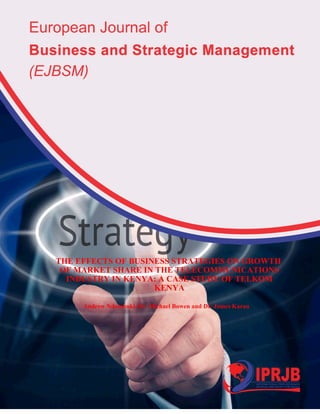 European Journal of Business and Strategic Management
ISSN xxxx-xxxx (Paper) ISSN 2518-265X (Online)
Vol.2, Issue No.4, pp 16- 32, 2017 www.iprjb.org
15
THE EFFECTS OF BUSINESS STRATEGIES ON GROWTH
OF MARKET SHARE IN THE TELECOMMUNICATIONS
INDUSTRY IN KENYA: A CASE STUDY OF TELKOM
KENYA
Andrew Ndambuki, Dr. Michael Bowen and Dr. James Karau
 