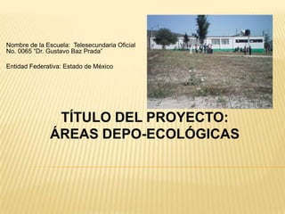 Nombre de la Escuela: Telesecundaria Oficial
No. 0065 “Dr. Gustavo Baz Prada”

Entidad Federativa: Estado de México




               TÍTULO DEL PROYECTO:
              ÁREAS DEPO-ECOLÓGICAS
 