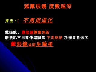越戴眼鏡 度數越深越戴眼鏡 度數越深
原因原因 11 :: 不用則退化不用則退化
戴眼鏡戴眼鏡 :: 靠眼鏡靠眼鏡調整焦距調整焦距
睫狀肌不再需伸縮調焦睫狀肌不再需伸縮調焦 不用則退不用則退 功能日愈退化功能日愈退化
戴戴眼鏡眼鏡如同如同 坐輪椅坐輪椅
 