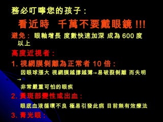 務必叮嚀您的孩子務必叮嚀您的孩子 ::
看近時 千萬不要戴眼鏡看近時 千萬不要戴眼鏡 !!!!!!
避免避免 :: 眼軸增長 度數快速加深 成為眼軸增長 度數快速加深 成為 600600 度度
以上以上
高度近視者高度近視者 ::
1.1. 視網膜剝離為正常者視網膜剝離為正常者 1010 倍倍 ::
因眼球漲大 視網膜越撐越薄→易破裂剝離 而失明因眼球漲大 視網膜越撐越薄→易破裂剝離 而失明
→→
非常嚴重可怕的眼疾非常嚴重可怕的眼疾
2.2. 黃斑部變性或出血黃斑部變性或出血 ::
眼底血液循環不良 極易引發此病 目前無有效療法眼底血液循環不良 極易引發此病 目前無有效療法
3.3. 青光眼青光眼 ::
 