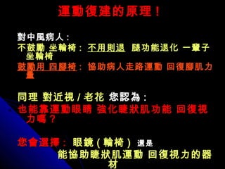 運動復建的原理運動復建的原理 !!
對中風病人對中風病人 ::
不鼓勵 坐輪椅不鼓勵 坐輪椅 :: 不用則退不用則退 腿功能退化 一輩子腿功能退化 一輩子
坐輪椅坐輪椅
鼓勵用 四腳椅鼓勵用 四腳椅 :: 協助病人走路運動 回復腳肌力協助病人走路運動 回復腳肌力
量量
同理 對近視同理 對近視 // 老花老花 您認為您認為 ::
也能靠運動眼睛 強化睫狀肌功能 回復視也能靠運動眼睛 強化睫狀肌功能 回復視
力嗎力嗎 ??
您會選擇您會選擇 :: 眼鏡眼鏡 (( 輪椅輪椅 )) 還是還是
能協助睫狀肌運動 回復視力的器能協助睫狀肌運動 回復視力的器
材材
 