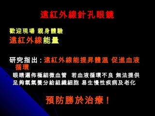 遠紅外線針孔眼鏡遠紅外線針孔眼鏡
歡迎現場 親身體驗歡迎現場 親身體驗
遠紅外線遠紅外線能量能量
研究指出研究指出 :: 遠紅外線能提昇體溫 促進血液遠紅外線能提昇體溫 促進血液
循環循環
眼睛遍佈極細微血管 若血液循環不良 無法提供眼睛遍佈極細微血管 若血液循環不良 無法提供
足夠氧氣養分給組織細胞 易生慢性疾病及老化足夠氧氣養分給組織細胞 易生慢性疾病及老化
預防勝於治療預防勝於治療 !!
 