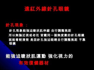 遠紅外線針孔眼鏡遠紅外線針孔眼鏡
針孔現象針孔現象 ::
針孔現象能強迫睫狀肌伸縮 自行調整焦距針孔現象能強迫睫狀肌伸縮 自行調整焦距
所以無論近視或老花 皆戴同一副無度數的針孔眼鏡所以無論近視或老花 皆戴同一副無度數的針孔眼鏡
就能看較清楚 是因針孔強迫眼睛自行調整焦距 不靠就能看較清楚 是因針孔強迫眼睛自行調整焦距 不靠
眼鏡眼鏡
能強迫睫狀肌運動 強化視力的能強迫睫狀肌運動 強化視力的
有效復健器材有效復健器材
 